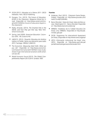 42 CENTRO NACIONAL DE PLANEAMIENTO ESTRATÉGICO
ƒƒ OCDE.(2011). Education at a Glance 2011: OECD
Indicators. París: OECD Publishing.
ƒƒ Panagos, Tim. (2013). The Future of Education:
BYOD in the Classroom. Magazine Wired [en lí-
nea]. Disponible en http://www.wired.com/insi-
ghts/2013/09/the-future-of-education-byod-in-
the-classroom/.
ƒƒ Ripley, Amanda. (2013). The Smartest Kids in the
World, and how they got that way. New York:
Simon & Schuster.
ƒƒ Spring, Joel.(2009). American Education. Colum-
bus (OH): Mc Graw & Hill.
ƒƒ UNESCO. (2012). Situación Educativa de América
Latina y el Caribe: Hacia una educación para todos
2015. Santiago: OREALC-UNESCO.
ƒƒ The Economist. Measuring Adult Skills: What can
you do?. Disponible en http://www.economist.
com/news/international/21587823-new-study-
shows-huge-international-variations-skills-what-
can-you-do.
ƒƒ World Economic Forum.(2013). The Global Com-
petitiveness Report 2013-2014. Ginebra: WEF.
Fuentes
ƒƒ Andersen, Paul. (2012). Classroom Game Design.
[Video]. Disponible en http://www.youtube.com/
watch?v=4qlYGX0H6Ec
ƒƒ Banco Mundial. Datos [en línea]: datos de libre ac-
ceso. Washington D.C.: Banco Mundial. Disponible
en http://datos.bancomundial.org/
ƒƒ MINEDU. Estadística de la Calidad Educativa [en
línea]. Lima: MINEDU. Disponible en http://escale.
minedu.gob.pe/
ƒƒ OCDE. Programme for International Assessment
[en línea]. Disponible en http://www.oecd.org/pisa/
ƒƒ UPCH. Información institucional. [en línea]. Lima:
UPCH. Disponible en http://www.upch.edu.pe/
portal/nosotros/organizacion/rectorado.html
 