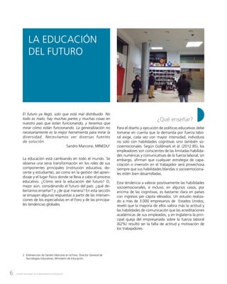 6 CENTRO NACIONAL DE PLANEAMIENTO ESTRATÉGICO
LA EDUCACIÓN
DEL FUTURO
¿Qué enseñar?
Para el diseño y ejecución de políticas educativas debe
tomarse en cuenta que la demanda por fuerza labo-
ral exige, cada vez con mayor intensidad, individuos
no solo con habilidades cognitivas sino también so-
cioemocionales. Según Goldmark et ál. (2012:85), los
empleadores son conscientes de las limitadas habilida-
des numéricas y comunicativas de la fuerza laboral; sin
embargo, afirman que cualquier estrategia de capa-
citación o inversión en el trabajador será provechosa
siempre que sus habilidades blandas o socioemociona-
les estén bien desarrolladas.
Esta tendencia a valorar positivamente las habilidades
socioemocionales, e incluso, en algunos casos, por
encima de las cognitivas, es bastante clara en países
con ingresos per cápita elevados. Un estudio realiza-
do a más de 3.000 empresarios de Estados Unidos,
reveló que la mayoría de ellos valora más la actitud y
las habilidades de comunicación que las acreditaciones
académicas de sus empleados, y en Inglaterra la prin-
cipal queja del empresariado sobre la fuerza laboral
(62%) resultó ser la falta de actitud y motivación de
los trabajadores.
El futuro ya llegó, solo que está mal distribuido. No
todo es malo; hay muchas partes y muchas cosas en
nuestro país que están funcionando, y tenemos que
mirar cómo están funcionando. La generalización no
necesariamente es la mejor herramienta para mirar la
diversidad. Necesitamos ver diversas fuentes
de solución.
Sandro Marcone, MINEDU2
La educación está cambiando en todo el mundo. Se
observa una seria transformación en los roles de sus
componentes principales (institución educativa, do-
cente y estudiante), así como en la gestión del apren-
dizaje y el lugar físico donde se lleva a cabo el proceso
educativo. ¿Cómo será la educación del futuro? O,
mejor aún, considerando el futuro del país: ¿qué de-
beríamos enseñar? y ¿de qué manera? En esta sección
se ensayan algunas respuestas a partir de las interven-
ciones de los especialistas en el Foro y de las principa-
les tendencias globales.
2	 Intervención de Sandro Marcone en el Foro, Director General de
Tecnologías Educativas, Ministerio de Educación.
 