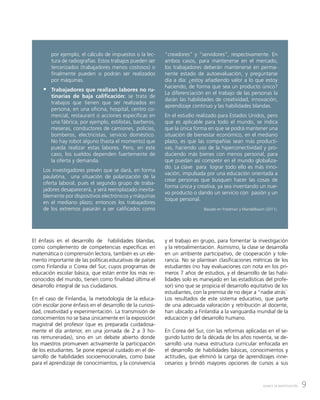 9AVANCE DE INVESTIGACIÓN
por ejemplo, el cálculo de impuestos o la lec-
tura de radiografías. Estos trabajos pueden ser
tercerizados (trabajadores menos costosos) o
finalmente pueden o podrán ser realizados
por máquinas.
ƒƒ Trabajadores que realizan labores no ru-
tinarias de baja calificación: se trata de
trabajos que tienen que ser realizados en
persona, en una oficina, hospital, centro co-
mercial, restaurant o acciones específicas en
una fábrica; por ejemplo, estilistas, barberos,
meseras, conductores de camiones, policías,
bomberos, electricistas, servicio doméstico.
No hay robot alguno (hasta el momento) que
pueda realizar estas labores. Pero, en este
caso, los sueldos dependen fuertemente de
la oferta y demanda.
Los investigadores prevén que se dará, en forma
paulatina, una situación de polarización de la
oferta laboral, pues el segundo grupo de traba-
jadores desaparecerá, y será reemplazado inevita-
blemente por dispositivos electrónicos y máquinas
en el mediano plazo; entonces los trabajadores
de los extremos pasarán a ser calificados como
“creadores” y ”servidores”, respectivamente. En
ambos casos, para mantenerse en el mercado,
los trabajadores deberán mantenerse en perma-
nente estado de autoevaluación, y preguntarse
día a día: ¿estoy añadiendo valor a lo que estoy
haciendo, de forma que sea un producto único?
La diferenciación en el trabajo de las personas la
darán las habilidades de creatividad, innovación,
aprendizaje continuo y las habilidades blandas.
En el estudio realizado para Estados Unidos, pero
que es aplicable para todo el mundo, se indica
que la única forma en que se podrá mantener una
situación de bienestar económico, en el mediano
plazo, es que las compañías sean más producti-
vas, haciendo uso de la hiperconectividad y pro-
duciendo más bienes con menos personal, para
que puedan así competir en el mundo globaliza-
do. La clave para lograr todo ello es más inno-
vación, impulsada por una educación orientada a
crear personas que busquen hacer las cosas de
forma única y creativa, ya sea inventando un nue-
vo producto o dando un servicio con pasión y un
toque personal.
Basado en Friedman y Mandelbaum (2011).
El énfasis en el desarrollo de habilidades blandas,
como complemento de competencias específicas en
matemática o comprensión lectora, también es un ele-
mento importante de las políticas educativas de países
como Finlandia o Corea del Sur, cuyos programas de
educación escolar básica, que están entre los más re-
conocidos del mundo, tienen como finalidad última el
desarrollo integral de sus ciudadanos.
En el caso de Finlandia, la metodología de la educa-
ción escolar pone énfasis en el desarrollo de la curiosi-
dad, creatividad y experimentación. La transmisión de
conocimientos no se basa únicamente en la exposición
magistral del profesor (que es preparada cuidadosa-
mente el día anterior, en una jornada de 2 a 3 ho-
ras remuneradas), sino en un debate abierto donde
los maestros promueven activamente la participación
de los estudiantes. Se pone especial cuidado en el de-
sarrollo de habilidades socioemocionales, como base
para el aprendizaje de conocimientos, y la convivencia
y el trabajo en grupo, para fomentar la investigación
y la retroalimentación. Asimismo, la clase se desarrolla
en un ambiente participativo, de cooperación y tole-
rancia. No se plantean clasificaciones métricas de los
estudiantes (no hay evaluaciones con nota en los pri-
meros 7 años de estudios, y el desarrollo de las habi-
lidades solo es manejado en las estadísticas del profe-
sor) sino que se propicia el desarrollo equitativo de los
estudiantes, con la premisa de no dejar a “nadie atrás”.
Los resultados de este sistema educativo, que parte
de una adecuada valoración y retribución al docente,
han ubicado a Finlandia a la vanguardia mundial de la
educación y del desarrollo humano.
En Corea del Sur, con las reformas aplicadas en el se-
gundo lustro de la década de los años noventa, se de-
sarrolló una nueva estructura curricular enfocada en
el desarrollo de habilidades básicas, conocimientos y
actitudes, que eliminó la carga de aprendizajes inne-
cesarios y brindó mayores opciones de cursos a sus
 