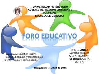 PROFESOR(A): Josefina Loaiza
CÁTEDRA: Lenguaje y tecnología de
la información y comunicación
UNIVERSIDAD FERMÍN TORO
FACULTAD DE CIENCIAS JURÍDICAS Y
POLÍTICAS
ESCUELA DE DERECHO
INTEGRANTE:
Zamaris Vasquez
C.I.: V- 15.960.711
Sección: SAIA - A
2014-A
Barquisimeto, Abril de 2015
 