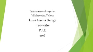 Escuela normal superior
Villahermosa Tolima
Luisa Lorena Urrego
II semestre
P.F.C
2016
 