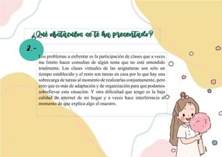 2.-
v
Los problemas a enfrentar es la participación de clases que a veces
me limito hacer consultas de algún tema que no esté entendido
totalmente. Las clases virtuales de las asignaturas son solo un
tiempo establecido y el resto son tareas en casa por lo que hay una
sobrecarga de tareas al momento de realizarlas conjuntamente, pero
creo que es más de adaptación y de organización para que podamos
sobrellevar esta situación. Y otra dificultad que tengo es la baja
calidad de internet de mi hogar y a veces hace interferencia al
momento de que explica algo el maestro.
 