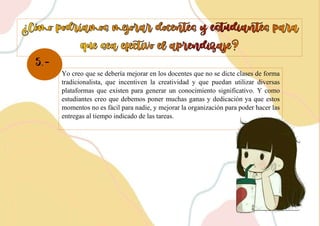 5.-
Yo creo que se debería mejorar en los docentes que no se dicte clases de forma
tradicionalista, que incentiven la creatividad y que puedan utilizar diversas
plataformas que existen para generar un conocimiento significativo. Y como
estudiantes creo que debemos poner muchas ganas y dedicación ya que estos
momentos no es fácil para nadie, y mejorar la organización para poder hacer las
entregas al tiempo indicado de las tareas.
 