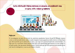 Si investigamos un poco de historia las anteriores pandemias fueron llevas de diferente manera
como se está haciendo ahora, nadie se pudo imaginar el paso gigantesco de la ciencia y la tecnología
que ahora permita que la educación no pare y que siga en la generación de más conocimientos, no
digo que no es necesario clases presenciales pero esta oportunidad que tenemos en este tiempo es
de gran ayuda y hay que poner muchas ganas e interés para que las otras generaciones puedan gozar
aún más de inteligencia y nuevas actividades virtuales.
6.-
 