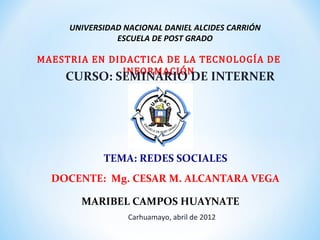 UNIVERSIDAD NACIONAL DANIEL ALCIDES CARRIÓN


MAESTRIA EN DIDACTICA DE LA TECNOLOGÍA DE
               ESCUELA DE POST GRADO


              INFORMACIÓN
    CURSO: SEMINARIO DE INTERNER




            TEMA: REDES SOCIALES
  DOCENTE: Mg. CESAR M. ALCANTARA VEGA

       MARIBEL CAMPOS HUAYNATE
                  Carhuamayo, abril de 2012
 
