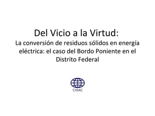 Del Vicio a la Virtud:
La conversión de residuos sólidos en energía
eléctrica: el caso del Bordo Poniente en el
Distrito Federal
 