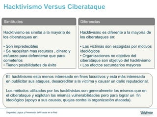 Hacktivismo Versus Ciberataque

Similitudes                                           Diferencias

Hacktivismo es similar a la mayoría de                Hacktivismo es diferente a la mayoría de
los ciberataques en:                                  los ciberataques en:

• Son impredecibles                                   • Las victimas son escogidas por motivos
• Se necesitan mas recursos , dinero y                ideológicos
esfuerzo para defenderse que para                     • Organizaciones no objetivo del
cometerlos                                            ciberataque son objetivo del hacktivismo
• Tienen posibilidades de éxito                       • Los efectos secundarios mayores

 El hacktivismo esta menos interesado en fines lucrativos y esta más interesado
 en publicitar sus ataques, desacreditar a la victima y causar un daño reputacional.

 Los métodos utilizados por los hacktivistas son generalmente los mismos que en
 el ciberataque y explotan las mismas vulnerabilidades pero para lograr un fin
 ideológico (apoyo a sus causas, quejas contra la organización atacada).


 Seguridad Lógica y Prevención del Fraude en la Red
 