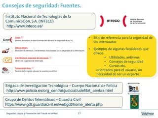 Consejos de seguridad: Fuentes.
 Instituto Nacional de Tecnologías de la
 Comunicación, S.A. (INTECO)
  http://www.inteco.es/

                                                           •   Sitio de referencia para la seguridad de
                                                               los internautas

                                                           •   Ejemplos de algunas facilidades que
                                                               ofrece:
                                                                       • Utilidades, antivirus
                                                                       • Consejos de seguridad
                                                                       • Cursos etc.
                                                                 orientados para el usuario, sin
                                                                 necesidad de ser un experto.


 Brigada de Investigación Tecnológica – Cuerpo Nacional de Policia
 http://www.policia.es/org_central/judicial/udef/bit_alertas.html

 Grupo de Delitos Telemáticos – Guardia Civil
 https://www.gdt.guardiacivil.es/webgdt/home_alerta.php

 Seguridad Lógica y Prevención del Fraude en la Red   21
 