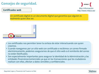 Consejos de seguridad.
                                                                                  Mas información
 Certificados web                                                               http://www.inteco.es/

          Un certificado digital es un documento digital que garantiza que alguien es
          realmente quien dice ser.




    • Los certificados nos permiten tener la certeza de estar interactuando con quien
      creemos.
    • Cuando navegamos por un sitio web con certificado o recibimos un correo firmado
      electrónicamente, podemos asegurarnos de que el sitio web o el remitente del correo
      no están falsificados.
    • Son especialmente importantes para asegurar la identidad de la Administración y las
      entidades financieras/comerciales ya que en las transacciones que los ciudadanos
      realizan con ellas, afectan a datos sensibles y confidenciales.



 Seguridad Lógica y Prevención del Fraude en la Red   22
 