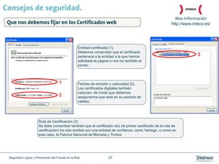 Consejos de seguridad.
                                                                                                         Mas información
 Que nos debemos fijar en los Certificados web                                                         http://www.inteco.es/




                                                 Entidad certificada (1).
                                                 Debemos comprobar que el certificado
                                                 pertenece a la entidad a la que hemos
                                                 solicitado la página o nos ha remitido el
                                                 correo.




                                                 Fechas de emisión y caducidad (2).
                                                 Los certificados digitales también
                                                 caducan, de modo que debemos
                                                 asegurarnos que está en su periodo de
                                                 validez.




                     Ruta de Certificación (3).
                     Se debe comprobar también que el certificado raíz (el primer certificado de la ruta de
                     certificación) ha sido emitido por una entidad de confianza, como Verisign, o como en
                     este caso, la Fabrica Nacional de Moneda y Timbre.




 Seguridad Lógica y Prevención del Fraude en la Red                 23
 
