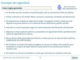 Consejos de seguridad.
                                                                                      Mas información
 Como reglas generales                                                             http://www.policia.es/

   1. En las redes sociales: mantener el perfil privado, evite las contraseñas fáciles de adivinar.

   2. Utilice contraseñas “de calidad” (letras, números y caracteres). Cámbielas periódicamente.

   3. No desestime las medidas de seguridad al elegir “la pregunta secreta”, puede que esté
      dejando una puerta abierta a sus cuentas de correo electrónico y perfiles sociales.

   4. Actualice su sistema operativo según las recomendaciones del fabricante o distribución

   5. Adquiera un buen producto antivirus y actualícelo con regularidad. Realice periódicamente
      copias de seguridad de su sistema.

   6. Nunca ofrezca datos personales por Internet, a menos que sea en sitios de total confianza.
      COMPRUEBE LOS CERTIFICADOS.

   7. No introducir el número de tarjeta en páginas en las que se solicita como pretexto, para
      comprobar la mayoría de edad. Extreme la precaución en los archivos que recibe en
      sesiones chat.

   8. No facilite sus números de teléfono en webs que no le ofrezcan confianza suficiente.

 Seguridad Lógica y Prevención del Fraude en la Red   26
 
