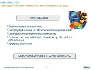 Introducción
Tecnologías de la Información y las Telecomunicaciones (TIC)



                                            HIPERSECTOR


      Diseño carente de seguridad
      Complejidad técnica -> Desconocimiento generalizado
      Ciberespacio con deficiencias normativas
      Espacio de interrelaciones humanas y de activos
       patrimoniales
      Aparente anonimato


                          NUEVO ESPACIO PARA LA DELINCUENCIA



  Seguridad Lógica y Prevención del Fraude en la Red   2
 