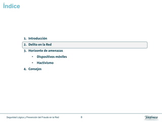 Índice




                 1. Introducción
                 2. Delito en la Red
                 3. Horizonte de amenazas
                         •    Dispositivos móviles
                         •    Hactivismo
                 4. Consejos




 Seguridad Lógica y Prevención del Fraude en la Red   8
 