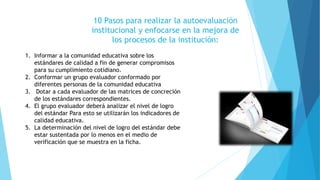 10 Pasos para realizar la autoevaluación
institucional y enfocarse en la mejora de
los procesos de la institución:
1. Informar a la comunidad educativa sobre los
estándares de calidad a fin de generar compromisos
para su cumplimiento cotidiano.
2. Conformar un grupo evaluador conformado por
diferentes personas de la comunidad educativa
3. Dotar a cada evaluador de las matrices de concreción
de los estándares correspondientes.
4. El grupo evaluador deberá analizar el nivel de logro
del estándar Para esto se utilizarán los indicadores de
calidad educativa.
5. La determinación del nivel de logro del estándar debe
estar sustentada por lo menos en el medio de
verificación que se muestra en la ficha.
 