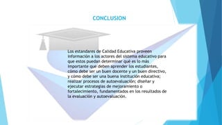 CONCLUSION
Los estandares de Calidad Educativa proveen
información a los actores del sistema educativo para
que estos puedan determinar qué es lo más
importante que deben aprender los estudiantes,
cómo debe ser un buen docente y un buen directivo,
y cómo debe ser una buena institución educativa;
realizar procesos de autoevaluación; diseñar y
ejecutar estrategias de mejoramiento o
fortalecimiento, fundamentados en los resultados de
la evaluación y autoevaluación.
 