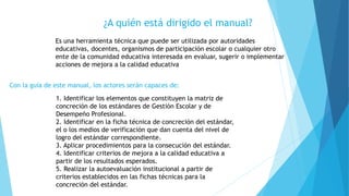 ¿A quién está dirigido el manual?
Es una herramienta técnica que puede ser utilizada por autoridades
educativas, docentes, organismos de participación escolar o cualquier otro
ente de la comunidad educativa interesada en evaluar, sugerir o implementar
acciones de mejora a la calidad educativa
Con la guía de este manual, los actores serán capaces de:
1. Identificar los elementos que constituyen la matriz de
concreción de los estándares de Gestión Escolar y de
Desempeño Profesional.
2. Identificar en la ficha técnica de concreción del estándar,
el o los medios de verificación que dan cuenta del nivel de
logro del estándar correspondiente.
3. Aplicar procedimientos para la consecución del estándar.
4. Identificar criterios de mejora a la calidad educativa a
partir de los resultados esperados.
5. Realizar la autoevaluación institucional a partir de
criterios establecidos en las fichas técnicas para la
concreción del estándar.
 