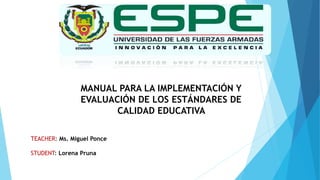 MANUAL PARA LA IMPLEMENTACIÓN Y
EVALUACIÓN DE LOS ESTÁNDARES DE
CALIDAD EDUCATIVA
TEACHER: Ms. Miguel Ponce
STUDENT: Lorena Pruna
 