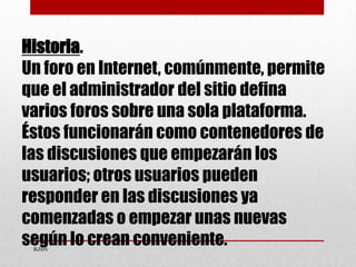 Historia.
Un foro en Internet, comúnmente, permite
que el administrador del sitio defina
varios foros sobre una sola plata...