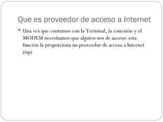 Que es proveedor de acceso a Internet
 Una vez que contamos con la Terminal, la conexión y el
  MODEM necesitamos que alguien nos de acceso: esta
  función la proporciona un proveedor de acceso a Internet
  (isp)
 