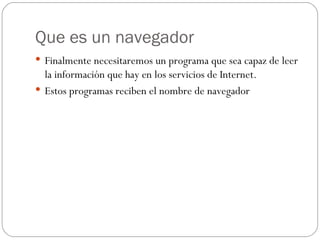 Que es un navegador
 Finalmente necesitaremos un programa que sea capaz de leer
  la información que hay en los servicios de Internet.
 Estos programas reciben el nombre de navegador
 
