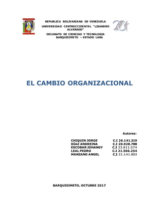 REPUBLICA BOLIVARIANA DE VENEZUELA
UNIVERSIDAD CENTROCCIDENTAL “LISANDRO
ALVARADO”
DECANATO DE CIENCIAS Y TECNOLOGIA
BARQUISIMETO – ESTADO LARA
EL CAMBIO ORGANIZACIONAL
Autores:
CHIQUIN JORGE C.I 26.141.319
DÍAZ ANDREINA C.I 20.928.788
ESCOBAR JOHANGY C.I 23.811.574
LEAL PEDRO C.I 21.506.254
MANZANO ANGEL C.I 21.141.803
BARQUISIMETO, OCTUBRE 2017
 