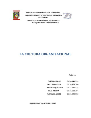 REPUBLICA BOLIVARIANA DE VENEZUELA
UNIVERSIDADCENTROCCIDENTAL“LISANDRO
ALVARADO”
DECANATO DE CIENCIAS Y TECNOLOGIA
BARQUISIMETO – ESTADO LARA
LA CULTURA ORGANIZACIONAL
Autores:
CHIQUIN JORGE C.I 26.141.319
DÍAZ ANDREINA C.I 20.928.788
ESCOBAR JOHANGY C.I 23.811.574
LEAL PEDRO C.I 21.506.254
MANZANO ANGEL C.I 21.141.803
BARQUISIMETO, OCTUBRE 2017
 