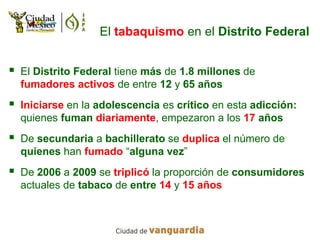 El tabaquismo en el Distrito Federal


   El Distrito Federal tiene más de 1.8 millones de
    fumadores activos de entre 12 y 65 años
   Iniciarse en la adolescencia es crítico en esta adicción:
    quienes fuman diariamente, empezaron a los 17 años
   De secundaria a bachillerato se duplica el número de
    quienes han fumado “alguna vez”
   De 2006 a 2009 se triplicó la proporción de consumidores
    actuales de tabaco de entre 14 y 15 años
 