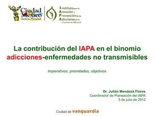 La contribución del IAPA en el binomio
adicciones-enfermedades no transmisibles
           Imperativos, prioridades, objetivos




                                            Dr. Julián Mendoza Flores
                                    Coordinador de Planeación del IAPA
                                                      5 de julio de 2012
 