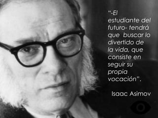 “-El estudiante del futuro- tendrá que buscar lo divertido de la vida, que consiste en seguir su propia vocación”. 
Isaac Asimov  