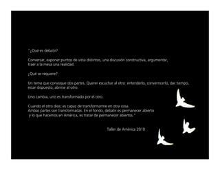 “ﬁnì¨=Éë=ÇÉÄ~íáê==

`çåîÉêë~êI=ÉñéçåÉê=éìåíçë=ÇÉ=îáëí~=ÇáëíáåíçëI=ìå~=ÇáëÅìëáµå=ÅçåëíêìÅíáî~I=~êÖìãÉåí~êI==
íê~Éê=~=ä~=ãÉë~=ìå~=êÉ~äáÇ~ÇK=

ﬁnì¨=ëÉ=êÉèìáÉêÉ=

rå=íÉã~=èìÉ=ÅçåîçèìÉ=Ççë=é~êíÉëK=nìÉêÉê=ÉëÅìÅÜ~ê=~ä=çíêçW=ÉåíÉåÇÉêäçI=ÅçåîÉêåÅÉêäçI=Ç~ê=íáÉãéçI=
Éëí~ê=ÇáëéìÉëíçI=~ÄêáêëÉ=~ä=çíêçK=

råç=Å~ãÄá~I=ìåç=Éë=íê~åëÑçêã~Çç=éçê=Éä=çíêçK=

`ì~åÇç=Éä=çíêç=ÇáÅÉI=Éë=Å~é~ò=ÇÉ=íê~åëÑçêã~êãÉ=Éå=çíê~=Åçë~K==
^ãÄ~ë=é~êíÉë=ëçå=íê~åëÑçêã~Ç~ëK=bå=Éä=ÑçåÇçI=ÇÉÄ~íáê=Éë=éÉêã~åÉÅÉê=~ÄáÉêíç=
=ó=äç=èìÉ=Ü~ÅÉãçë=Éå=^ã¨êáÅ~I=Éë=íê~í~ê=ÇÉ=éÉêã~åÉÅÉê=~ÄáÉêíçëKÒ=

=     =     =     =     =     =     =     =     =      =
=     =     =     =     =     =     =     =     q~ääÉê=ÇÉ=^ã¨êáÅ~=OMNM=
 