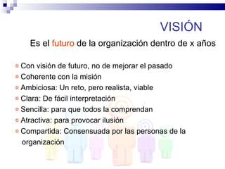 VISIÓN
    Es el futuro de la organización dentro de x años

o Con visión de futuro, no de mejorar el pasado
o Coherente con la misión
o Ambiciosa: Un reto, pero realista, viable
o Clara: De fácil interpretación
o Sencilla: para que todos la comprendan
o Atractiva: para provocar ilusión
o Compartida: Consensuada por las personas de la

  organización
 