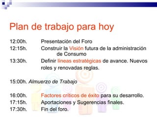 Plan de trabajo para hoy
12:00h.     Presentación del Foro
12:15h.     Construir la Visión futura de la administración
                   de Consumo
13:30h.     Definir líneas estratégicas de avance. Nuevos
            roles y renovadas reglas.

15:00h. Almuerzo de Trabajo

16:00h.     Factores críticos de éxito para su desarrollo.
17:15h.     Aportaciones y Sugerencias finales.
17:30h.     Fin del foro.
 