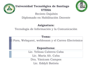 Universidad Tecnológica de Santiago
UTESA
Recinto Dajabón
Diplomado en Habilitación Docente
Asignatura:
Tecnología de Información y la Comunicación
Tema:
El Foro, Webquest, weblesson y el Correo Electrónico
Expositoras:
Lic. Yelissa Cabrera Caba
Lic. María Alt. Caba
Dra. Yánicam Campos
Lic. Eddylí Batista
 