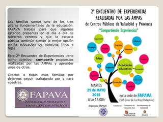 Las familias somos uno de los tres
pilares fundamentales de la educación.
FAPAVA trabaja para que sigamos
estando presentes en el día a día de
nuestros centros y que la escuela
pública continúe siendo la mejor opción
en la educación de nuestros hijos e
hijas.
Este 2º Encuentro de Experiencias tiene
como objetivo compartir propuestas
realizadas por las AMPAs y aprender
unas de otras.
Gracias a todas esas familias por
dejarnos seguir trabajando por y para
vosotras.
La Junta Directiva
 