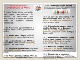 2º ENCUENTRO DE
EXPERIENCIAS DE AMPAs
El mejor lugar donde comentar
con otras asociaciones de
familias las actividades que
realizamos a lo largo de todo el
curso en nuestros centros
educativos.
17:00 Bienvenida y presentación, a
cargo de María Capellán, presidenta de
FAPAVA
17:15 Kiosco sano y justo. AMPA del
IES ZORRILLA, expone Patricia Pucci.
17:30 Las aventuras de un AMPA en
Secundaria. AMPA del IES DELICIAS,
presenta Mª José Gómez.
17:45 Mis libros son tus libros. AMPA del
IES JULIÁN MARÍAS, expone Ana Belén
Prieto.
18:00 Pasión por las palabras. AMPA del
IES GALILEO, presentan Elena Villa.
18:45 Un curso de actuaciones = Un
año de ilusiones. AMPA del CEIP
MIGUEL HERNÁNDEZ Valladolid, a
cargo de Berta Tomé.
19:00 Si lo soñaste, puedes hacerlo
posible. Fantasía en el Quevedo.
AMPA del CEIP FRANCISCO DE
QUEVEDO, presentan Sandra de Miguel y
Henar Gómez.
19:15 Aprendiendo en equipo con la
Jr. First Lego League. AMPA del CEIP
A. GARCÍA QUINTANA, presentan
Sonia del Val y David Escudero.
19:30 Almuerzo solidario AMPA del
CEIP PABLO PICASSO, presenta Ana
González y Ana María Martín.
19:45 Clausura de la jornada y
conclusiones a cargo de Mª José Gómez,
vicepresidenta de FAPAVA.
18:15- PAUSA PARA TOMAR UN CAFÉ y
charlar con otras AMPAs sobre las actividades
que hacemos en nuestros centros.
 