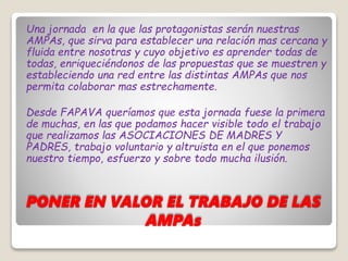 PONER EN VALOR EL TRABAJO DE LAS
AMPAs
Una jornada en la que las protagonistas serán nuestras
AMPAs, que sirva para establecer una relación mas cercana y
fluida entre nosotras y cuyo objetivo es aprender todas de
todas, enriqueciéndonos de las propuestas que se muestren y
estableciendo una red entre las distintas AMPAs que nos
permita colaborar mas estrechamente.
Desde FAPAVA queríamos que esta jornada fuese la primera
de muchas, en las que podamos hacer visible todo el trabajo
que realizamos las ASOCIACIONES DE MADRES Y
PADRES, trabajo voluntario y altruista en el que ponemos
nuestro tiempo, esfuerzo y sobre todo mucha ilusión.
 