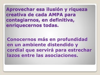 Aprovechar esa ilusión y riqueza
creativa de cada AMPA para
contagiarnos, en definitiva,
enriquecernos todas.
Conocernos más en profundidad
en un ambiente distendido y
cordial que servirá para estrechar
lazos entre las asociaciones.
 
