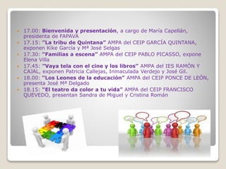  17.00: Bienvenida y presentación, a cargo de María Capellán,
presidenta de FAPAVA
 17.15: ”La tribu de Quintana” AMPA del CEIP GARCÍA QUINTANA,
exponen Kike García y Mª José Selgas
 17.30: “Familias a escena” AMPA del CEIP PABLO PICASSO, expone
Elena Villa
 17.45: ”Vaya tela con el cine y los libros” AMPA del IES RAMÓN Y
CAJAL, exponen Patricia Callejas, Inmaculada Verdejo y José Gil.
 18.00: “Los Leones de la educación” AMPA del CEIP PONCE DE LEÓN,
presenta José Mª Delgado
 18.15: “El teatro da color a tu vida” AMPA del CEIP FRANCISCO
QUEVEDO, presentan Sandra de Miguel y Cristina Román
 
