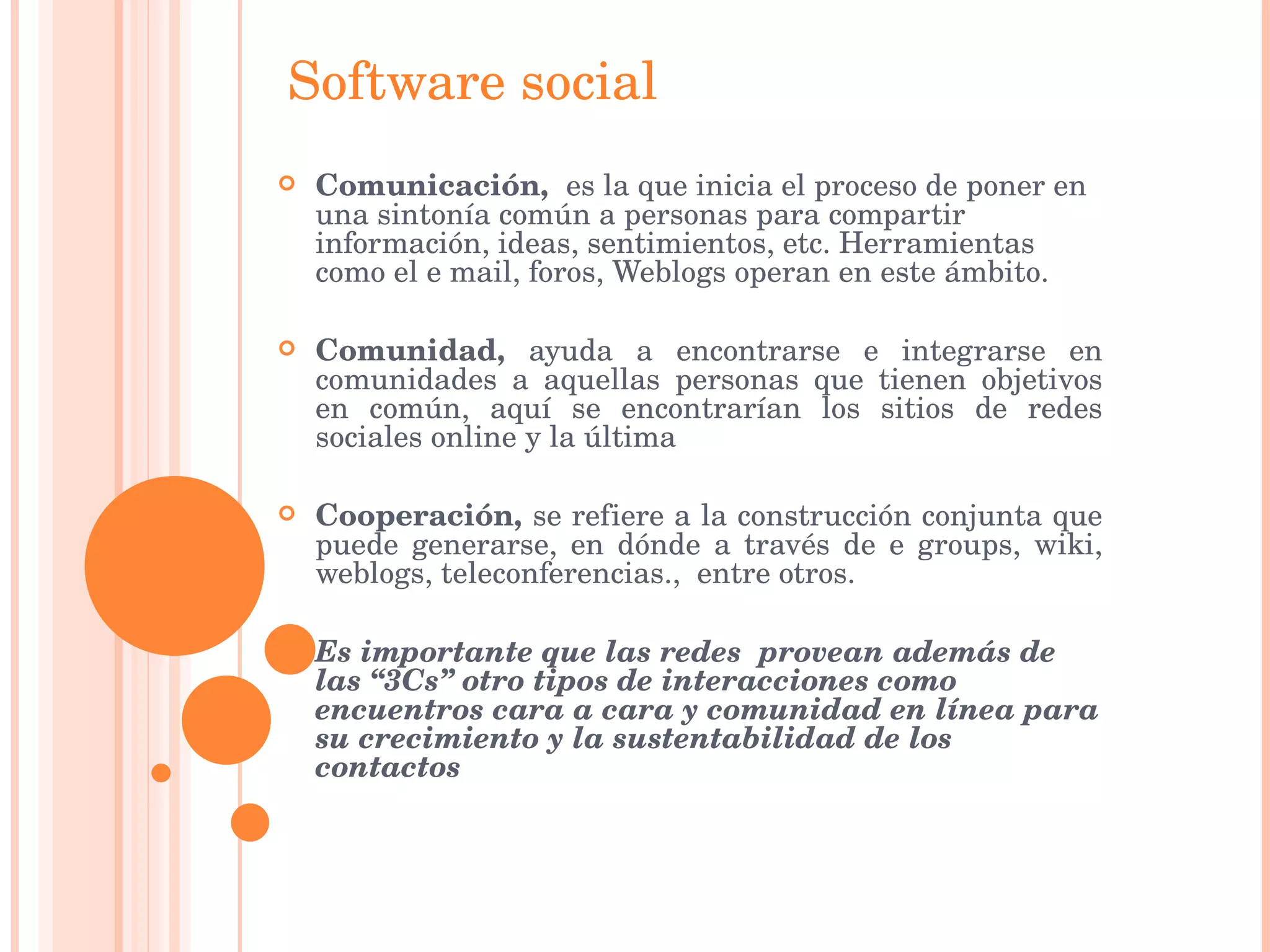 Software social Comunicación,  es la que inicia el proceso de poner en una sintonía común a personas para compartir información, ideas, sentimientos, etc. Herramientas como el e mail, foros, Weblogs operan en este ámbito.  Comunidad,  ayuda a encontrarse e integrarse en comunidades a aquellas personas que tienen objetivos en común, aquí se encontrarían los sitios de redes sociales online y la última  Cooperación,  se refiere a la construcción conjunta que puede generarse, en dónde a través de e groups, wiki, weblogs, teleconferencias.,  entre otros.   Es importante que las redes  provean además de las “3Cs” otro tipos de interacciones como encuentros cara a cara y comunidad en línea para su crecimiento y la sustentabilidad de los contactos 