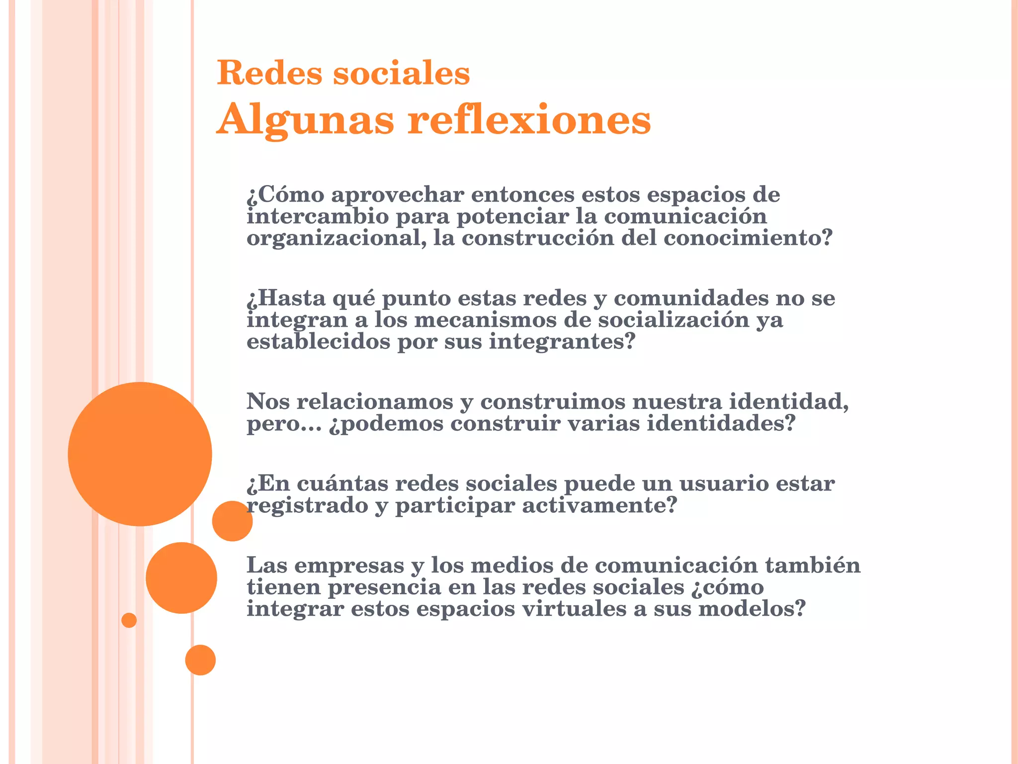 ¿Cómo aprovechar entonces estos espacios de intercambio para potenciar la comunicación organizacional, la construcción del conocimiento?  ¿Hasta qué punto estas redes y comunidades no se integran a los mecanismos de socialización ya establecidos por sus integrantes?   Nos relacionamos y construimos nuestra identidad, pero… ¿podemos construir varias identidades? ¿En cuántas redes sociales puede un usuario estar registrado y participar activamente?   Las empresas y los medios de comunicación también tienen presencia en las redes sociales ¿cómo integrar estos espacios virtuales a sus modelos?     Redes sociales Algunas reflexiones   