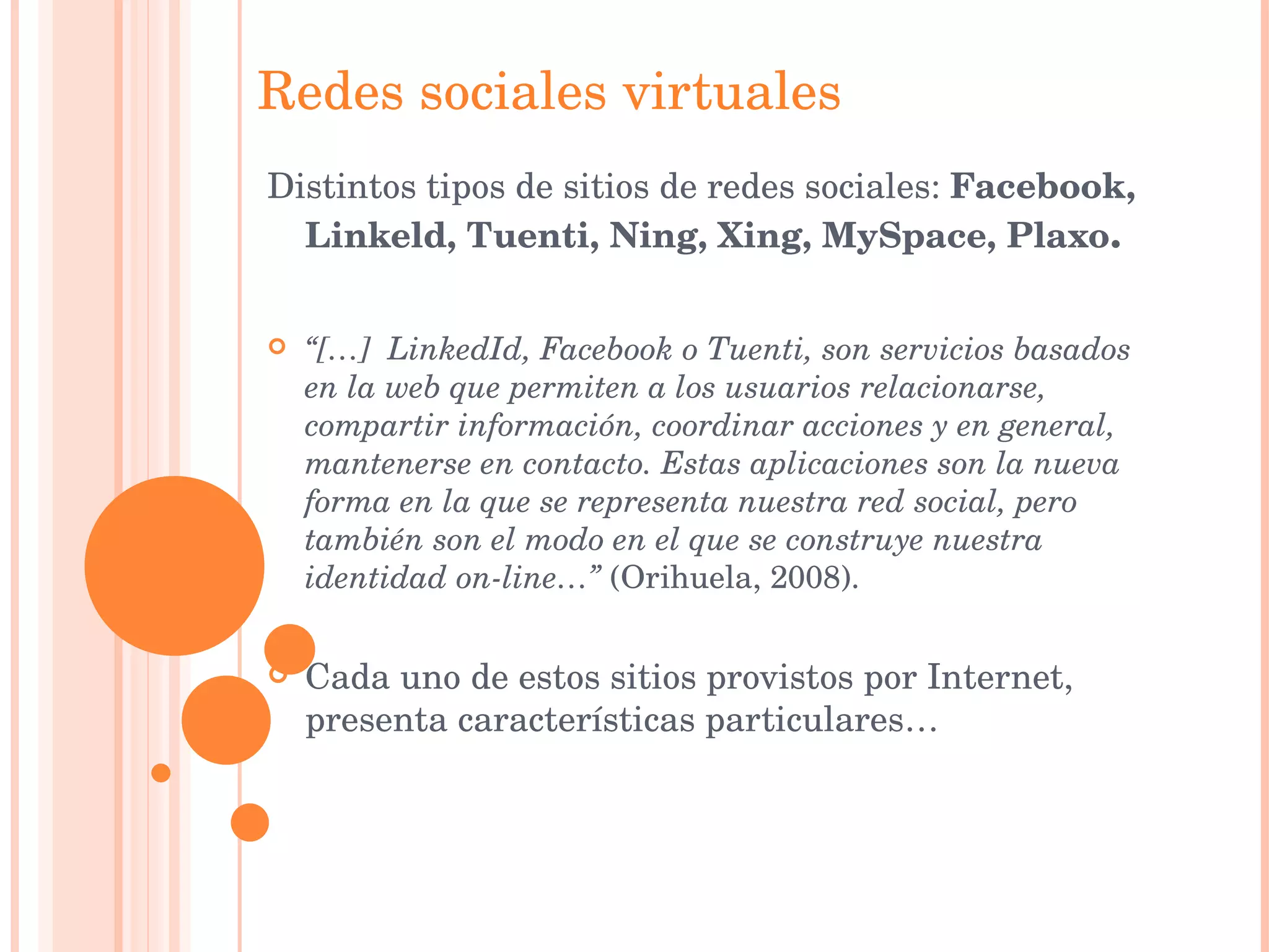 Redes sociales virtuales Distintos tipos de sitios de redes sociales:  Facebook, Linkeld, Tuenti, Ning, Xing, MySpace, Plaxo . “ […]  LinkedId, Facebook o Tuenti, son servicios basados en la web que permiten a los usuarios relacionarse, compartir información, coordinar acciones y en general, mantenerse en contacto. Estas aplicaciones son la nueva forma en la que se representa nuestra red social, pero también son el modo en el que se construye nuestra identidad on-line…”  (Orihuela, 2008). Cada uno de estos sitios provistos por Internet, presenta características particulares… 