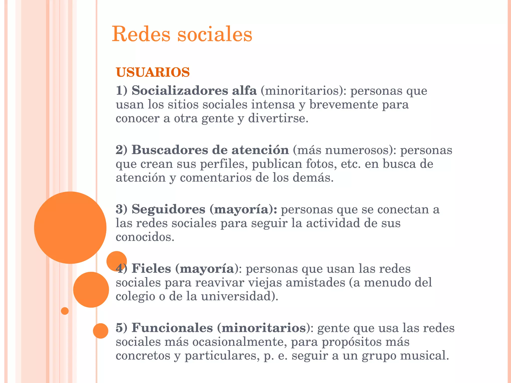Redes   sociales USUARIOS 1) Socializadores alfa  (minoritarios): personas que usan los sitios sociales intensa y brevemente para conocer a otra gente y divertirse. 2) Buscadores de atención  (más numerosos): personas que crean sus perfiles, publican fotos, etc. en busca de atención y comentarios de los demás. 3) Seguidores (mayoría):  personas que se conectan a las redes sociales para seguir la actividad de sus conocidos. 4) Fieles (mayoría ): personas que usan las redes sociales para reavivar viejas amistades (a menudo del colegio o de la universidad). 5) Funcionales (minoritarios ): gente que usa las redes sociales más ocasionalmente, para propósitos más concretos y particulares, p. e. seguir a un grupo musical. 