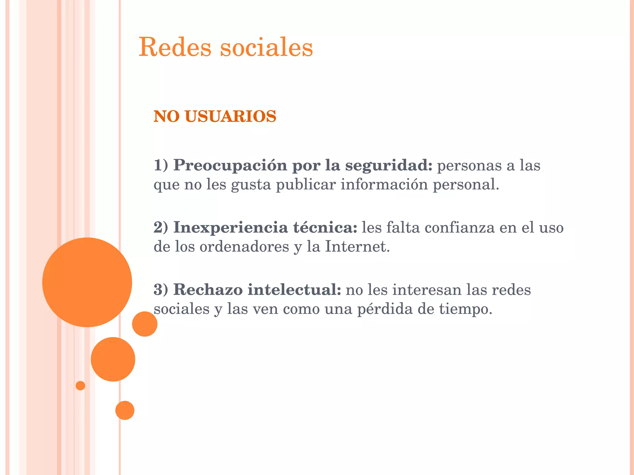Redes   sociales NO USUARIOS  1) Preocupación por la seguridad:  personas a las que no les gusta publicar información personal. 2) Inexperiencia técnica:  les falta confianza en el uso de los ordenadores y la Internet. 3) Rechazo intelectual:  no les interesan las redes sociales y las ven como una pérdida de tiempo. 