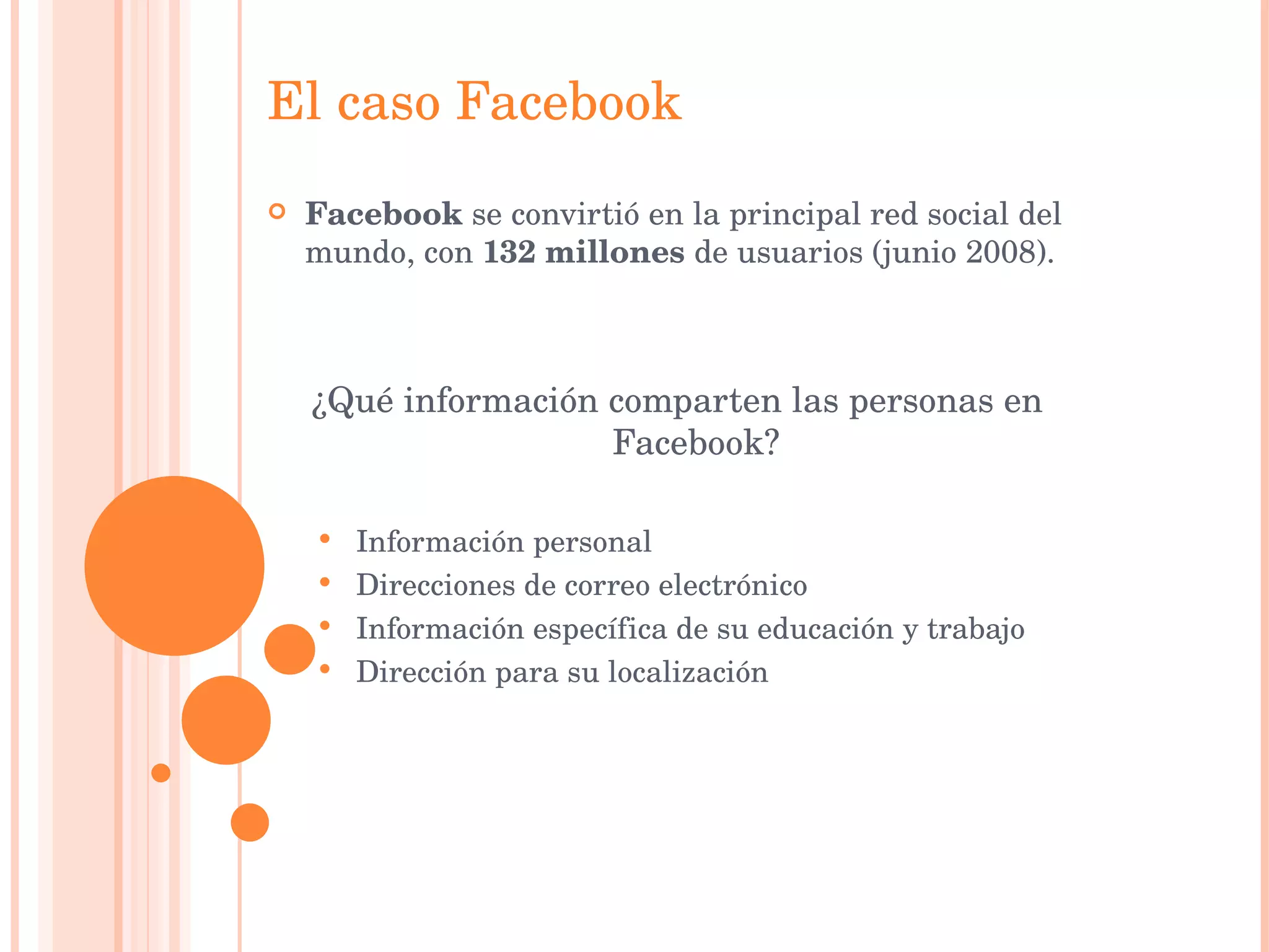 El caso Facebook Facebook  se convirtió en la principal red social del mundo, con  132 millones  de usuarios (junio 2008). ¿Qué información comparten las personas en Facebook? Información personal Direcciones de correo electrónico Información específica de su educación y trabajo Dirección para su localización 