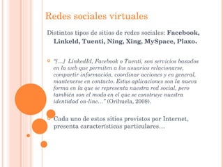 Redes sociales virtuales Distintos tipos de sitios de redes sociales:  Facebook, Linkeld, Tuenti, Ning, Xing, MySpace, Plaxo . “ […]  LinkedId, Facebook o Tuenti, son servicios basados en la web que permiten a los usuarios relacionarse, compartir información, coordinar acciones y en general, mantenerse en contacto. Estas aplicaciones son la nueva forma en la que se representa nuestra red social, pero también son el modo en el que se construye nuestra identidad on-line…”  (Orihuela, 2008). Cada uno de estos sitios provistos por Internet, presenta características particulares… 