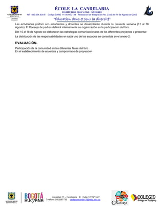 ÉCOLE LA CANDELARIA
INSTITUTIÓN ÈDUCATIVE INTÉGRÉE
NIT 830.004.635-6 Código DANE 111001102148 Resolución de Integración No. 2352 del 14 de Agosto de 2002
“Éducation dans et pour la diversité”
Localidad 17 – Candelaria  Calle 12F Nº 3-27
Teléfono 3002067732 cedlaconcordia17@redp.edu.co
ALCALDIA MAYOR DE
BOGOTA, D.C.
Secretaria
Educación
Las actividades preforo con estudiantes y docentes se desarrollarán durante la presente semana (11 al 18
Agosto), El Consejo de padres definirá internamente su organización en la participación del foro.
Del 10 al 18 de Agosto se elaboraran las estrategias comunicacionales de los diferentes proyectos a presentar.
La distribución de las responsabilidades en cada uno de los espacios se consolida en el anexo 2.
EVALUACIÓN.
Participación de la comunidad en las diferentes fases del foro
En el establecimiento de acuerdos y compromisos de proyección
 