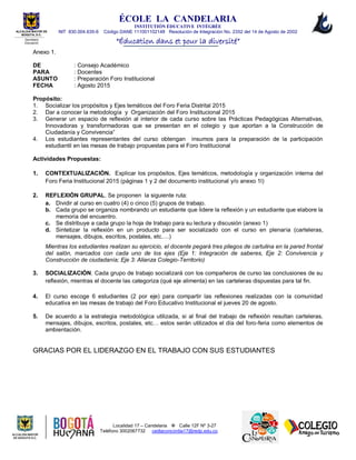 ÉCOLE LA CANDELARIA
INSTITUTIÓN ÈDUCATIVE INTÉGRÉE
NIT 830.004.635-6 Código DANE 111001102148 Resolución de Integración No. 2352 del 14 de Agosto de 2002
“Éducation dans et pour la diversité”
Localidad 17 – Candelaria  Calle 12F Nº 3-27
Teléfono 3002067732 cedlaconcordia17@redp.edu.co
ALCALDIA MAYOR DE
BOGOTA, D.C.
Secretaria
Educación
Anexo 1.
DE : Consejo Académico
PARA : Docentes
ASUNTO : Preparación Foro Institucional
FECHA : Agosto 2015
Propósito:
1. Socializar los propósitos y Ejes temáticos del Foro Feria Distrital 2015
2. Dar a conocer la metodología y Organización del Foro Institucional 2015
3. Generar un espacio de reflexión al interior de cada curso sobre las Prácticas Pedagógicas Alternativas,
Innovadoras y transformadoras que se presentan en el colegio y que aportan a la Construcción de
Ciudadanía y Convivencia”
4. Los estudiantes representantes del curso obtengan insumos para la preparación de la participación
estudiantil en las mesas de trabajo propuestas para el Foro Institucional
Actividades Propuestas:
1. CONTEXTUALIZACIÓN. Explicar los propósitos, Ejes temáticos, metodología y organización interna del
Foro Feria Institucional 2015 (páginas 1 y 2 del documento institucional y/o anexo 1l)
2. REFLEXIÓN GRUPAL. Se proponen la siguiente ruta:
a. Dividir al curso en cuatro (4) o cinco (5) grupos de trabajo.
b. Cada grupo se organiza nombrando un estudiante que lidere la reflexión y un estudiante que elabore la
memoria del encuentro.
c. Se distribuye a cada grupo la hoja de trabajo para su lectura y discusión (anexo 1)
d. Sintetizar la reflexión en un producto para ser socializado con el curso en plenaria (carteleras,
mensajes, dibujos, escritos, postales, etc….)
Mientras los estudiantes realizan su ejercicio, el docente pegará tres pliegos de cartulina en la pared frontal
del salón, marcados con cada uno de los ejes (Eje 1: Integración de saberes, Eje 2: Convivencia y
Construcción de ciudadanía; Eje 3: Alianza Colegio-Territorio)
3. SOCIALIZACIÓN. Cada grupo de trabajo socializará con los compañeros de curso las conclusiones de su
reflexión, mientras el docente las categoriza (qué eje alimenta) en las carteleras dispuestas para tal fin.
4. El curso escoge 6 estudiantes (2 por eje) para compartir las reflexiones realizadas con la comunidad
educativa en las mesas de trabajo del Foro Educativo Institucional el jueves 20 de agosto.
5. De acuerdo a la estrategia metodológica utilizada, si al final del trabajo de reflexión resultan carteleras,
mensajes, dibujos, escritos, postales, etc… estos serán utilizados el día del foro-feria como elementos de
ambientación.
GRACIAS POR EL LIDERAZGO EN EL TRABAJO CON SUS ESTUDIANTES
 