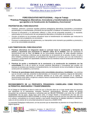 ÉCOLE LA CANDELARIA
INSTITUTIÓN ÈDUCATIVE INTÉGRÉE
NIT 830.004.635-6 Código DANE 111001102148 Resolución de Integración No. 2352 del 14 de Agosto de 2002
“Éducation dans et pour la diversité”
Localidad 17 – Candelaria  Calle 12F Nº 3-27
Teléfono 3002067732 cedlaconcordia17@redp.edu.co
ALCALDIA MAYOR DE
BOGOTA, D.C.
Secretaria
Educación
Anexo 1.
FORO EDUCATIVO INSTITUCIONAL – Hoja de Trabajo
“Prácticas Pedagógicas Alternativas, Innovadoras y transformadoras en la Escuela,
que aporten a la Construcción de Ciudadanía y Convivencia”
PROPÓSITOS DEL FORO EDUCATIVO
- Visibilizar, potenciar y promover aquellas prácticas pedagógicas alternativas conscientes e innovadoras,
escolarizadas y no escolarizadas, priorizando las que apuntan a fortalecer la Ciudadanía y la Convivencia.
- Provocar la articulación y el intercambio reflexivo y crítico de las propuestas escolares y no escolares,
relacionadas con la construcción de una perspectiva alternativa e innovadora de la educación.
- Vincular al territorio en los procesos educativos hacia la transformación de realidades que involucran la
construcción de la ciudadanía y la convivencia.
- Promover la sistematización de experiencias y su intercambio como momento que posibilite su promoción y
uso en las comunidades educativas
EJES TEMÁTICOS DEL FORO EDUCATIVO
1. Prácticas alternativas de integración desde lo curricular hacia la construcción y formación de
actores y escenarios que promuevan la reflexión crítica de la realidad. Este eje representa el
reconocimiento que se hace, al interior de las comunidades educativas, de todas aquellas prácticas
alternativas, innovadoras y efectivas que se desarrollan en el escenario de la escuela, el patio, el aula y
otros múltiples y diversos espacios; en perspectiva de integración al currículo, que a su vez involucran la
formación y conformación de capacidades ciudadanas de sus miembros hacia la construcción de actores y
escenarios de paz.
2. Prácticas de acción y movilización de la convivencia y la construcción de ciudadanía con las
comunidades Es el eje en donde se vinculan prácticas alternativas e innovadoras que cuenten con
avances en procesos que impulsen el empoderamiento y la movilización de las comunidades en lógicas de
construcción de ciudadanía y convivencia.
3. Prácticas de aprendizajes desde alianzas entre comunidades educativas y localidades. Las prácticas
que se vinculen a este eje, presentan la alternatividad y la innovación en espacios y lógicas de intercambio
entre comunidades educativas en territorios distintos en lo local pero comunes en lo distrital, el
reconocimiento entre ellas y el ejercicio colectivo hacia la transformación de realidades locales y Distritales
hacia la construcción de paz.
RECONOCIMIENTO DE LA PROPUESTA PEDAGOGICA CANDELARIA COMO PRÀCTICA
ALTERNATIVA, INNOVADORA Y TRANSFORMADORA
En el Colegio la Candelaria se tiene la visión de que La Escuela debe ser un lugar donde todas las personas
que interactúen en él (estudiantes, docentes, directivos, administrativos, servicios, padres de familia)
encuentren las condiciones necesarias y suficientes para ser MEJOR PERSONA y por ende Ser un MEJOR
CIUDADANO. Por tal razón, desde hace varios años, el colegio Diseño y Complementa año tras año una
PROPUESTA PEDAGÓGICA INSTITUCIONAL en donde se generan acciones que son una alternativa diferente
a lo rutinario, innovadoras en el entorno escolar y que buscan transformar la realidad individual y colectiva de
cada uno de los actores de la comunidad educativa en busca de un BUEN VIVIR.
La propuesta Pedagógica Institucional, con las acciones que se desarrollan se plasman en el mapa Mental de la
página siguiente
 