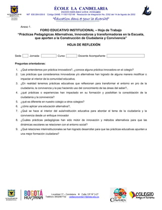 ÉCOLE LA CANDELARIA
INSTITUTIÓN ÈDUCATIVE INTÉGRÉE
NIT 830.004.635-6 Código DANE 111001102148 Resolución de Integración No. 2352 del 14 de Agosto de 2002
“Éducation dans et pour la diversité”
Localidad 17 – Candelaria  Calle 12F Nº 3-27
Teléfono 3002067732 cedlaconcordia17@redp.edu.co
ALCALDIA MAYOR DE
BOGOTA, D.C.
Secretaria
Educación
Anexo 1.
FORO EDUCATIVO INSTITUCIONAL – Hoja de Trabajo
“Prácticas Pedagógicas Alternativas, Innovadoras y transformadoras en la Escuela,
que aporten a la Construcción de Ciudadanía y Convivencia”
HOJA DE REFLEXIÓN
Sede Jornada Curso Docente Acompañante
Preguntas orientadoras:
1. ¿Qué entendemos por práctica innovadora?, ¿conoce alguna práctica innovadora en el colegio?
2. Las prácticas que consideramos innovadoras y/o alternativas han logrado de alguna manera modificar o
impactar al interior de la comunidad educativa.
3. ¿En realidad tenemos prácticas educativas que reflexionan para transformar el entorno en pro de la
ciudadanía, la convivencia y la paz haciendo uso del conocimiento de las áreas del saber?..
4. ¿qué prácticas o experiencias han impactado en su formación y posibilitan la consolidación de la
ciudadanía y la convivencia?
5. ¿qué es diferente en nuestro colegio a otros colegios?
6. ¿cómo aplicar una educación alternativa?,
7. ¿Qué se hace al interior del aula/institución educativa para abordar el tema de la ciudadanía y la
convivencia desde un enfoque innovador
8. ¿Cuáles prácticas pedagógicas han sido motor de innovación y métodos alternativos para que las
dinámicas escolares se relacionen con el entorno social?
9. ¿Qué relaciones interinstitucionales se han logrado desarrollar para que las prácticas educativas apunten a
una mejor formación ciudadana?
 