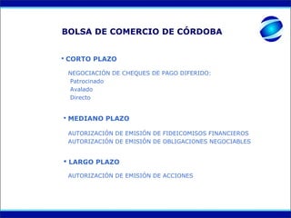 BOLSA DE COMERCIO DE CÓRDOBA


 CORTO PLAZO

 NEGOCIACIÓN DE CHEQUES DE PAGO DIFERIDO:
 Patrocinado
 Avalado
 Directo


 MEDIANO PLAZO

 AUTORIZACIÓN DE EMISIÓN DE FIDEICOMISOS FINANCIEROS
 AUTORIZACIÓN DE EMISIÓN DE OBLIGACIONES NEGOCIABLES


 LARGO PLAZO

 AUTORIZACIÓN DE EMISIÓN DE ACCIONES
 